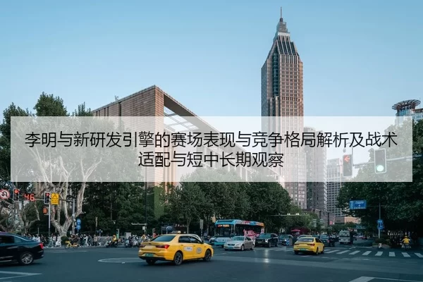 李明与新研发引擎的赛场表现与竞争格局解析及战术适配与短中长期观察